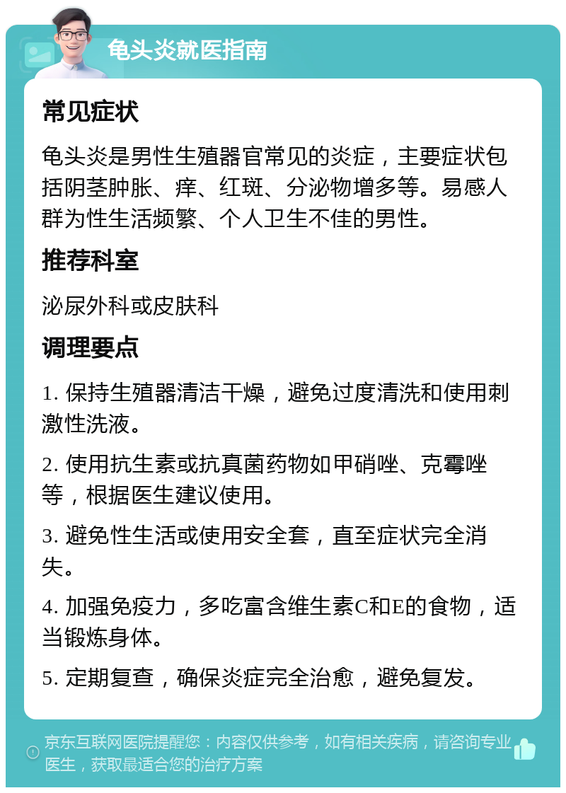 龟头炎就医指南 常见症状 龟头炎是男性生殖器官常见的炎症，主要症状包括阴茎肿胀、痒、红斑、分泌物增多等。易感人群为性生活频繁、个人卫生不佳的男性。 推荐科室 泌尿外科或皮肤科 调理要点 1. 保持生殖器清洁干燥，避免过度清洗和使用刺激性洗液。 2. 使用抗生素或抗真菌药物如甲硝唑、克霉唑等，根据医生建议使用。 3. 避免性生活或使用安全套，直至症状完全消失。 4. 加强免疫力，多吃富含维生素C和E的食物，适当锻炼身体。 5. 定期复查，确保炎症完全治愈，避免复发。