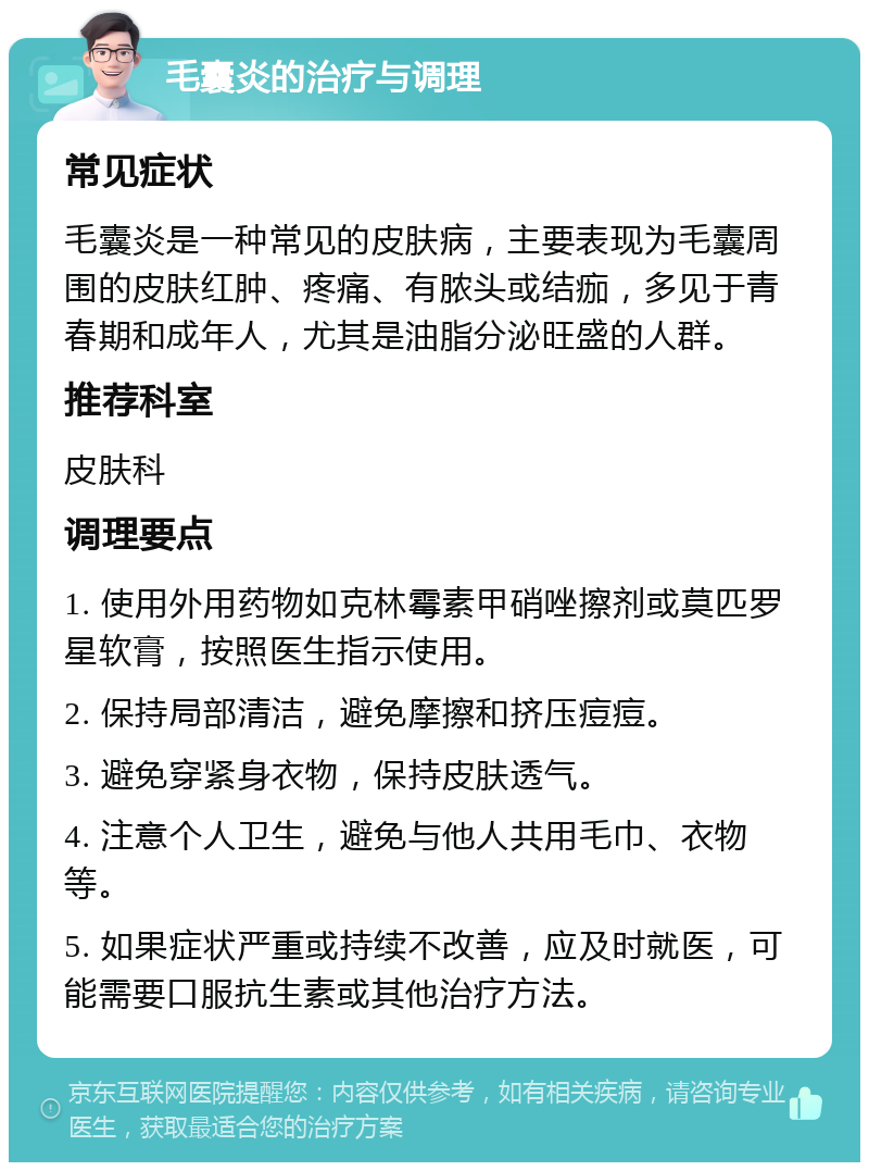 毛囊炎的治疗与调理 常见症状 毛囊炎是一种常见的皮肤病，主要表现为毛囊周围的皮肤红肿、疼痛、有脓头或结痂，多见于青春期和成年人，尤其是油脂分泌旺盛的人群。 推荐科室 皮肤科 调理要点 1. 使用外用药物如克林霉素甲硝唑擦剂或莫匹罗星软膏，按照医生指示使用。 2. 保持局部清洁，避免摩擦和挤压痘痘。 3. 避免穿紧身衣物，保持皮肤透气。 4. 注意个人卫生，避免与他人共用毛巾、衣物等。 5. 如果症状严重或持续不改善，应及时就医，可能需要口服抗生素或其他治疗方法。