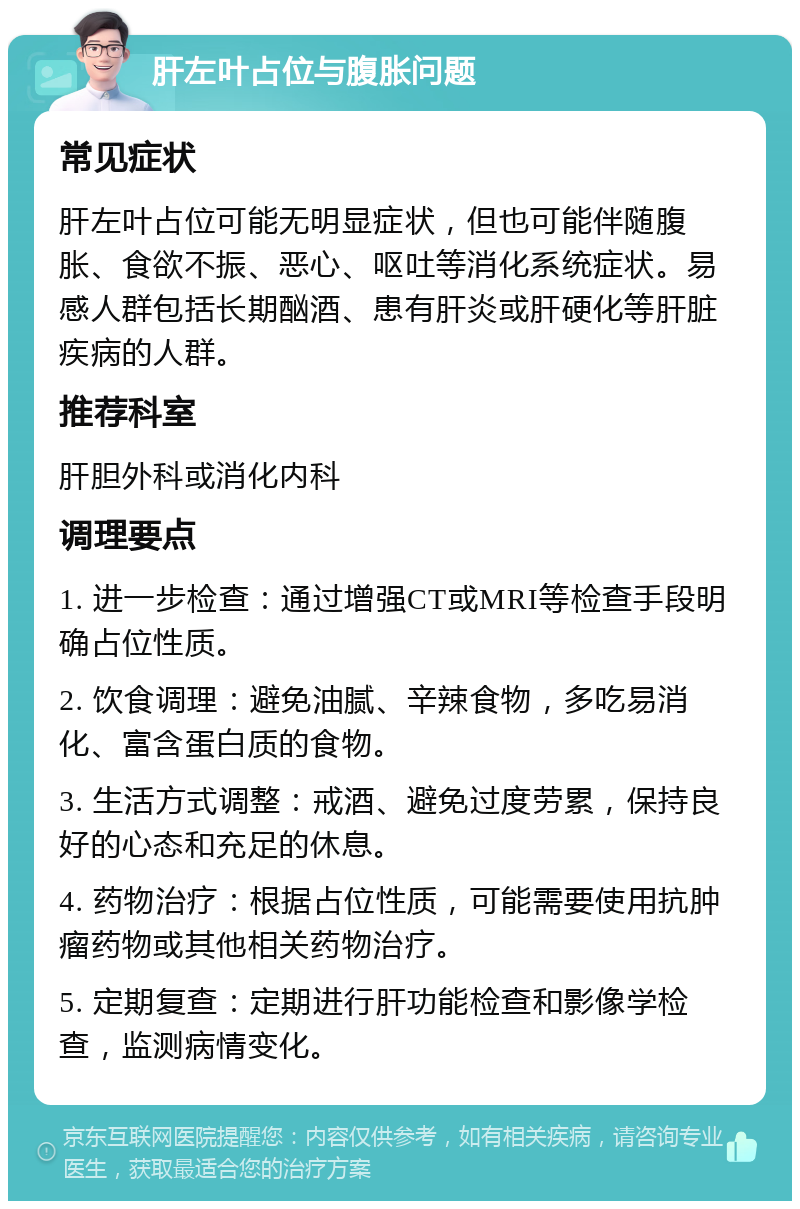 肝左叶占位与腹胀问题 常见症状 肝左叶占位可能无明显症状，但也可能伴随腹胀、食欲不振、恶心、呕吐等消化系统症状。易感人群包括长期酗酒、患有肝炎或肝硬化等肝脏疾病的人群。 推荐科室 肝胆外科或消化内科 调理要点 1. 进一步检查：通过增强CT或MRI等检查手段明确占位性质。 2. 饮食调理：避免油腻、辛辣食物，多吃易消化、富含蛋白质的食物。 3. 生活方式调整：戒酒、避免过度劳累，保持良好的心态和充足的休息。 4. 药物治疗：根据占位性质，可能需要使用抗肿瘤药物或其他相关药物治疗。 5. 定期复查：定期进行肝功能检查和影像学检查，监测病情变化。