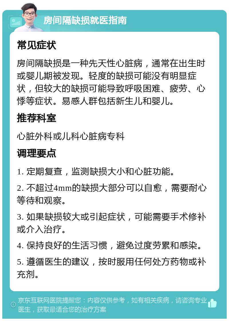 房间隔缺损就医指南 常见症状 房间隔缺损是一种先天性心脏病，通常在出生时或婴儿期被发现。轻度的缺损可能没有明显症状，但较大的缺损可能导致呼吸困难、疲劳、心悸等症状。易感人群包括新生儿和婴儿。 推荐科室 心脏外科或儿科心脏病专科 调理要点 1. 定期复查，监测缺损大小和心脏功能。 2. 不超过4mm的缺损大部分可以自愈，需要耐心等待和观察。 3. 如果缺损较大或引起症状，可能需要手术修补或介入治疗。 4. 保持良好的生活习惯，避免过度劳累和感染。 5. 遵循医生的建议，按时服用任何处方药物或补充剂。