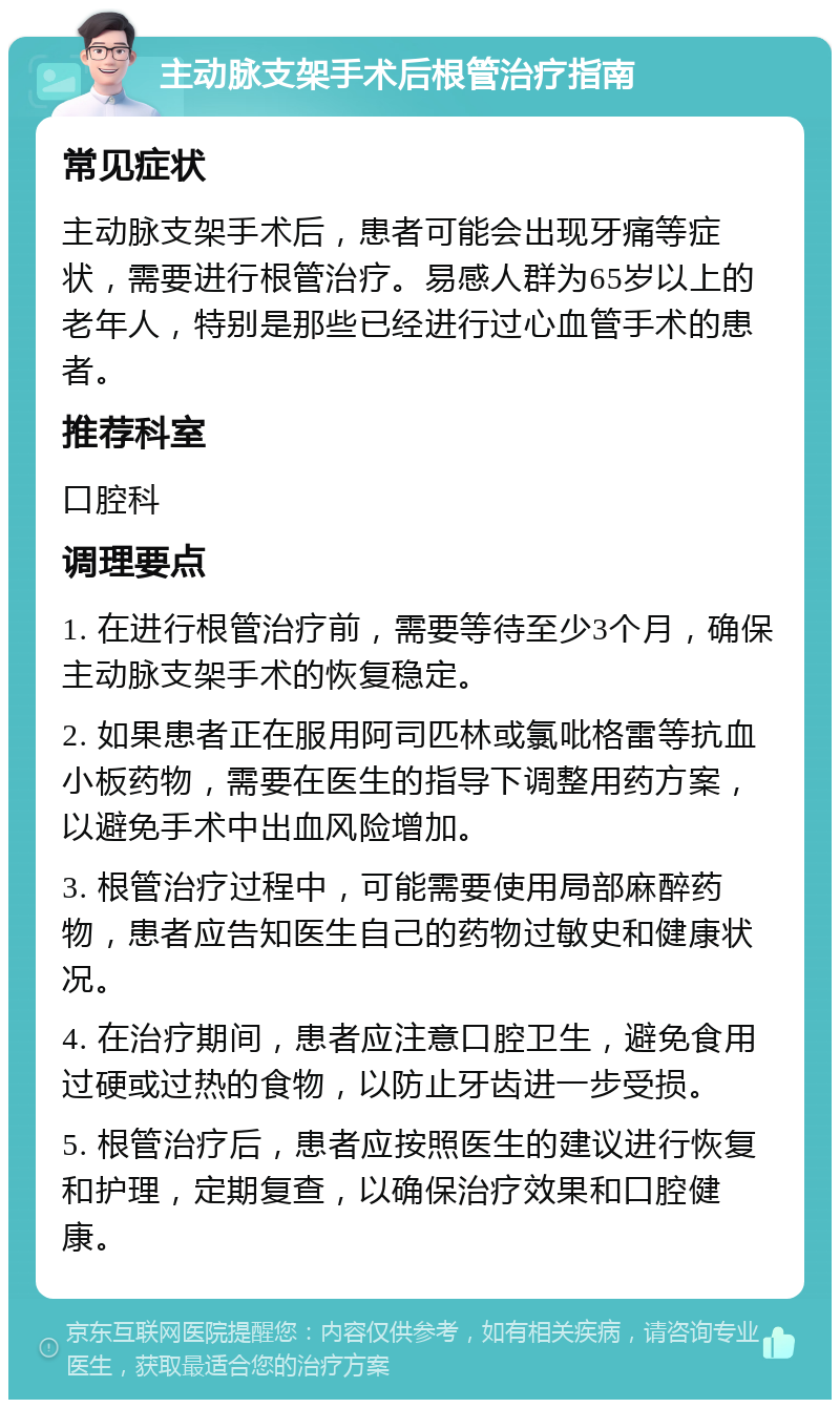 主动脉支架手术后根管治疗指南 常见症状 主动脉支架手术后，患者可能会出现牙痛等症状，需要进行根管治疗。易感人群为65岁以上的老年人，特别是那些已经进行过心血管手术的患者。 推荐科室 口腔科 调理要点 1. 在进行根管治疗前，需要等待至少3个月，确保主动脉支架手术的恢复稳定。 2. 如果患者正在服用阿司匹林或氯吡格雷等抗血小板药物，需要在医生的指导下调整用药方案，以避免手术中出血风险增加。 3. 根管治疗过程中，可能需要使用局部麻醉药物，患者应告知医生自己的药物过敏史和健康状况。 4. 在治疗期间，患者应注意口腔卫生，避免食用过硬或过热的食物，以防止牙齿进一步受损。 5. 根管治疗后，患者应按照医生的建议进行恢复和护理，定期复查，以确保治疗效果和口腔健康。