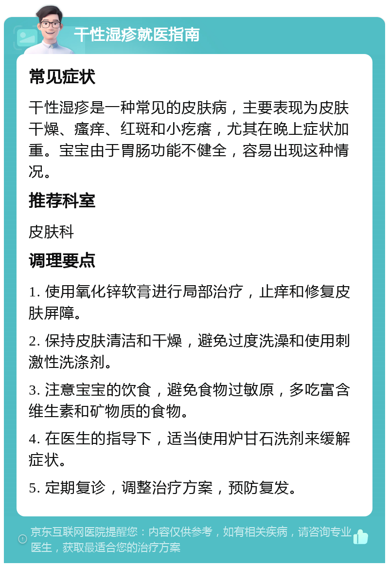 干性湿疹就医指南 常见症状 干性湿疹是一种常见的皮肤病，主要表现为皮肤干燥、瘙痒、红斑和小疙瘩，尤其在晚上症状加重。宝宝由于胃肠功能不健全，容易出现这种情况。 推荐科室 皮肤科 调理要点 1. 使用氧化锌软膏进行局部治疗，止痒和修复皮肤屏障。 2. 保持皮肤清洁和干燥，避免过度洗澡和使用刺激性洗涤剂。 3. 注意宝宝的饮食，避免食物过敏原，多吃富含维生素和矿物质的食物。 4. 在医生的指导下，适当使用炉甘石洗剂来缓解症状。 5. 定期复诊，调整治疗方案，预防复发。