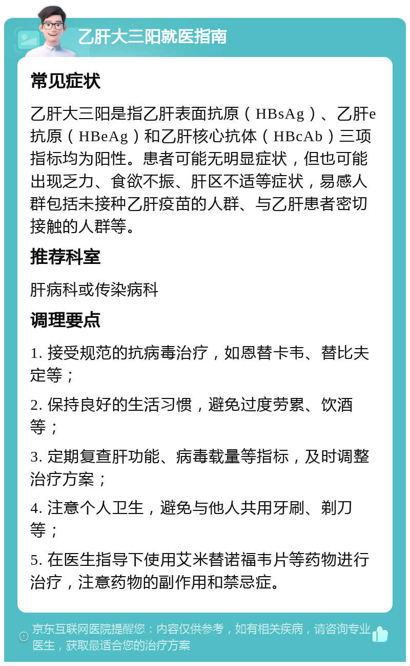 乙肝大三阳就医指南 常见症状 乙肝大三阳是指乙肝表面抗原（HBsAg）、乙肝e抗原（HBeAg）和乙肝核心抗体（HBcAb）三项指标均为阳性。患者可能无明显症状，但也可能出现乏力、食欲不振、肝区不适等症状，易感人群包括未接种乙肝疫苗的人群、与乙肝患者密切接触的人群等。 推荐科室 肝病科或传染病科 调理要点 1. 接受规范的抗病毒治疗，如恩替卡韦、替比夫定等； 2. 保持良好的生活习惯，避免过度劳累、饮酒等； 3. 定期复查肝功能、病毒载量等指标，及时调整治疗方案； 4. 注意个人卫生，避免与他人共用牙刷、剃刀等； 5. 在医生指导下使用艾米替诺福韦片等药物进行治疗，注意药物的副作用和禁忌症。