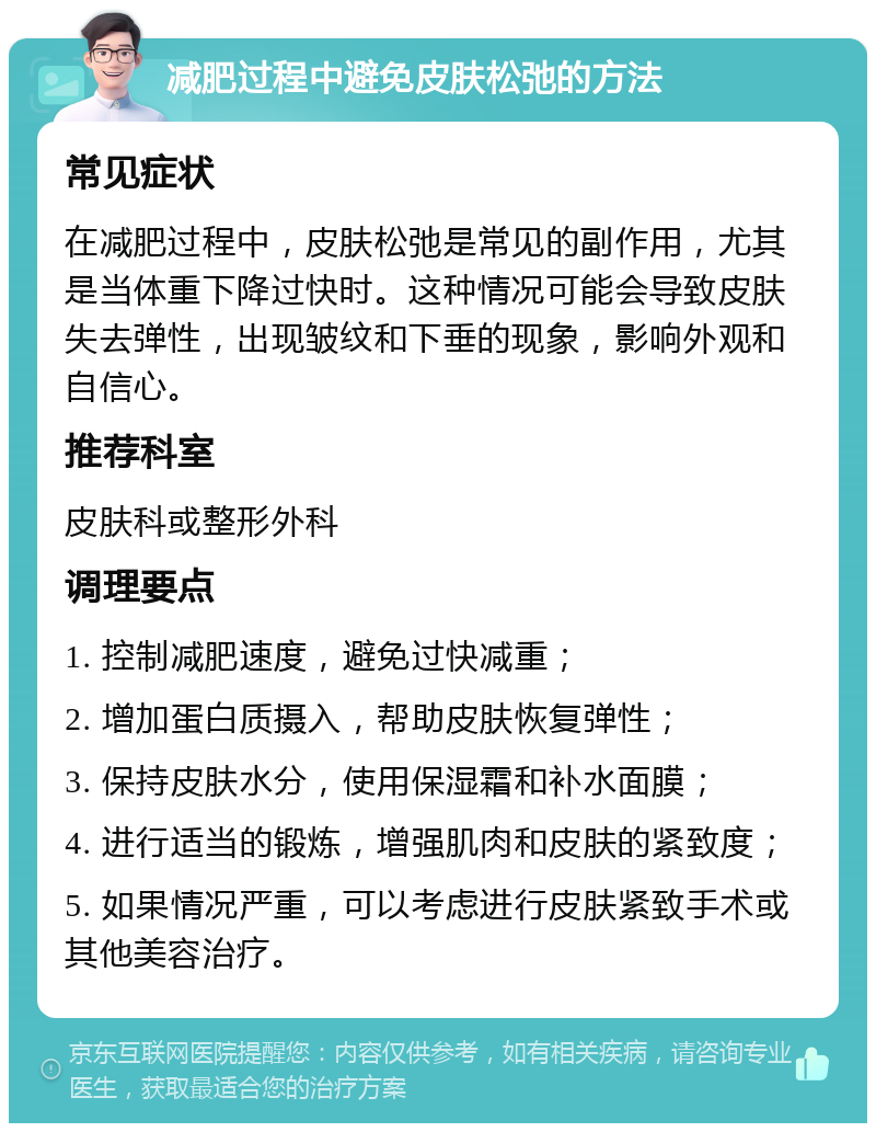 减肥过程中避免皮肤松弛的方法 常见症状 在减肥过程中，皮肤松弛是常见的副作用，尤其是当体重下降过快时。这种情况可能会导致皮肤失去弹性，出现皱纹和下垂的现象，影响外观和自信心。 推荐科室 皮肤科或整形外科 调理要点 1. 控制减肥速度，避免过快减重； 2. 增加蛋白质摄入，帮助皮肤恢复弹性； 3. 保持皮肤水分，使用保湿霜和补水面膜； 4. 进行适当的锻炼，增强肌肉和皮肤的紧致度； 5. 如果情况严重，可以考虑进行皮肤紧致手术或其他美容治疗。