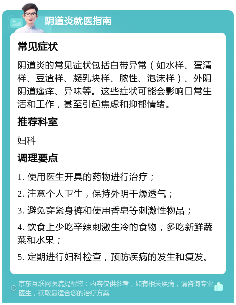 阴道炎就医指南 常见症状 阴道炎的常见症状包括白带异常（如水样、蛋清样、豆渣样、凝乳块样、脓性、泡沫样）、外阴阴道瘙痒、异味等。这些症状可能会影响日常生活和工作，甚至引起焦虑和抑郁情绪。 推荐科室 妇科 调理要点 1. 使用医生开具的药物进行治疗； 2. 注意个人卫生，保持外阴干燥透气； 3. 避免穿紧身裤和使用香皂等刺激性物品； 4. 饮食上少吃辛辣刺激生冷的食物，多吃新鲜蔬菜和水果； 5. 定期进行妇科检查，预防疾病的发生和复发。