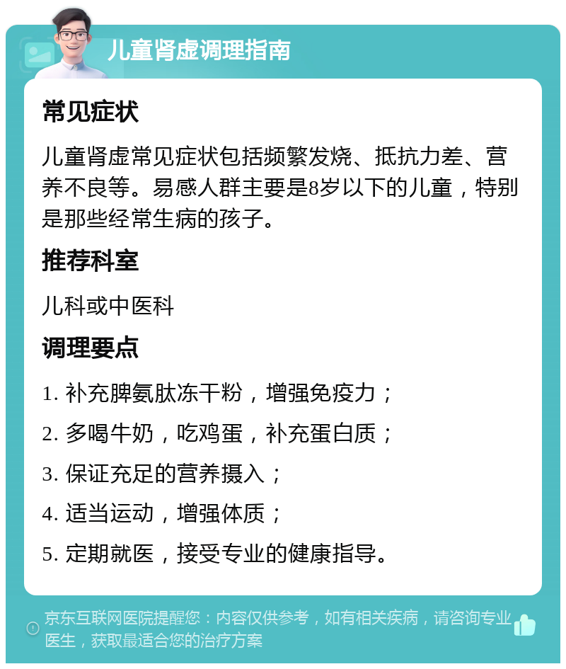 儿童肾虚调理指南 常见症状 儿童肾虚常见症状包括频繁发烧、抵抗力差、营养不良等。易感人群主要是8岁以下的儿童，特别是那些经常生病的孩子。 推荐科室 儿科或中医科 调理要点 1. 补充脾氨肽冻干粉，增强免疫力； 2. 多喝牛奶，吃鸡蛋，补充蛋白质； 3. 保证充足的营养摄入； 4. 适当运动，增强体质； 5. 定期就医，接受专业的健康指导。