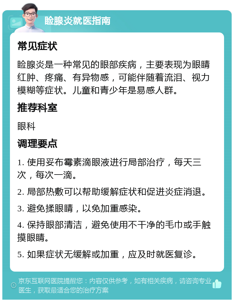 睑腺炎就医指南 常见症状 睑腺炎是一种常见的眼部疾病，主要表现为眼睛红肿、疼痛、有异物感，可能伴随着流泪、视力模糊等症状。儿童和青少年是易感人群。 推荐科室 眼科 调理要点 1. 使用妥布霉素滴眼液进行局部治疗，每天三次，每次一滴。 2. 局部热敷可以帮助缓解症状和促进炎症消退。 3. 避免揉眼睛，以免加重感染。 4. 保持眼部清洁，避免使用不干净的毛巾或手触摸眼睛。 5. 如果症状无缓解或加重，应及时就医复诊。