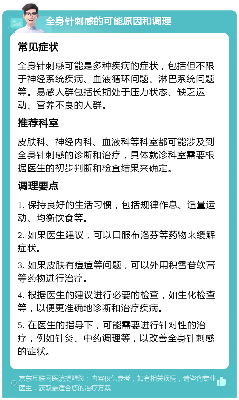 全身针刺感的可能原因和调理 常见症状 全身针刺感可能是多种疾病的症状，包括但不限于神经系统疾病、血液循环问题、淋巴系统问题等。易感人群包括长期处于压力状态、缺乏运动、营养不良的人群。 推荐科室 皮肤科、神经内科、血液科等科室都可能涉及到全身针刺感的诊断和治疗，具体就诊科室需要根据医生的初步判断和检查结果来确定。 调理要点 1. 保持良好的生活习惯，包括规律作息、适量运动、均衡饮食等。 2. 如果医生建议，可以口服布洛芬等药物来缓解症状。 3. 如果皮肤有痘痘等问题，可以外用积雪苷软膏等药物进行治疗。 4. 根据医生的建议进行必要的检查，如生化检查等，以便更准确地诊断和治疗疾病。 5. 在医生的指导下，可能需要进行针对性的治疗，例如针灸、中药调理等，以改善全身针刺感的症状。