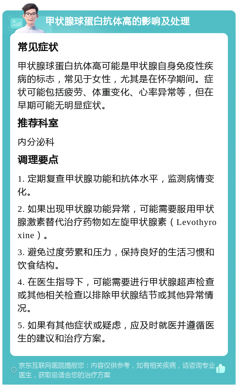 甲状腺球蛋白抗体高的影响及处理 常见症状 甲状腺球蛋白抗体高可能是甲状腺自身免疫性疾病的标志，常见于女性，尤其是在怀孕期间。症状可能包括疲劳、体重变化、心率异常等，但在早期可能无明显症状。 推荐科室 内分泌科 调理要点 1. 定期复查甲状腺功能和抗体水平，监测病情变化。 2. 如果出现甲状腺功能异常，可能需要服用甲状腺激素替代治疗药物如左旋甲状腺素（Levothyroxine）。 3. 避免过度劳累和压力，保持良好的生活习惯和饮食结构。 4. 在医生指导下，可能需要进行甲状腺超声检查或其他相关检查以排除甲状腺结节或其他异常情况。 5. 如果有其他症状或疑虑，应及时就医并遵循医生的建议和治疗方案。