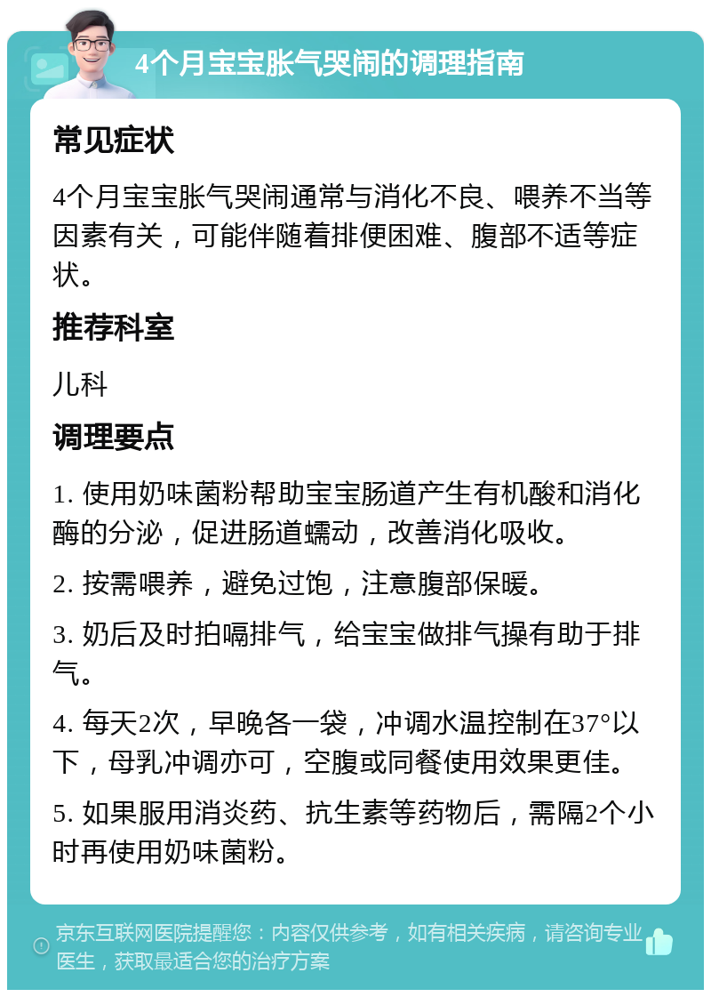 4个月宝宝胀气哭闹的调理指南 常见症状 4个月宝宝胀气哭闹通常与消化不良、喂养不当等因素有关，可能伴随着排便困难、腹部不适等症状。 推荐科室 儿科 调理要点 1. 使用奶味菌粉帮助宝宝肠道产生有机酸和消化酶的分泌，促进肠道蠕动，改善消化吸收。 2. 按需喂养，避免过饱，注意腹部保暖。 3. 奶后及时拍嗝排气，给宝宝做排气操有助于排气。 4. 每天2次，早晚各一袋，冲调水温控制在37°以下，母乳冲调亦可，空腹或同餐使用效果更佳。 5. 如果服用消炎药、抗生素等药物后，需隔2个小时再使用奶味菌粉。