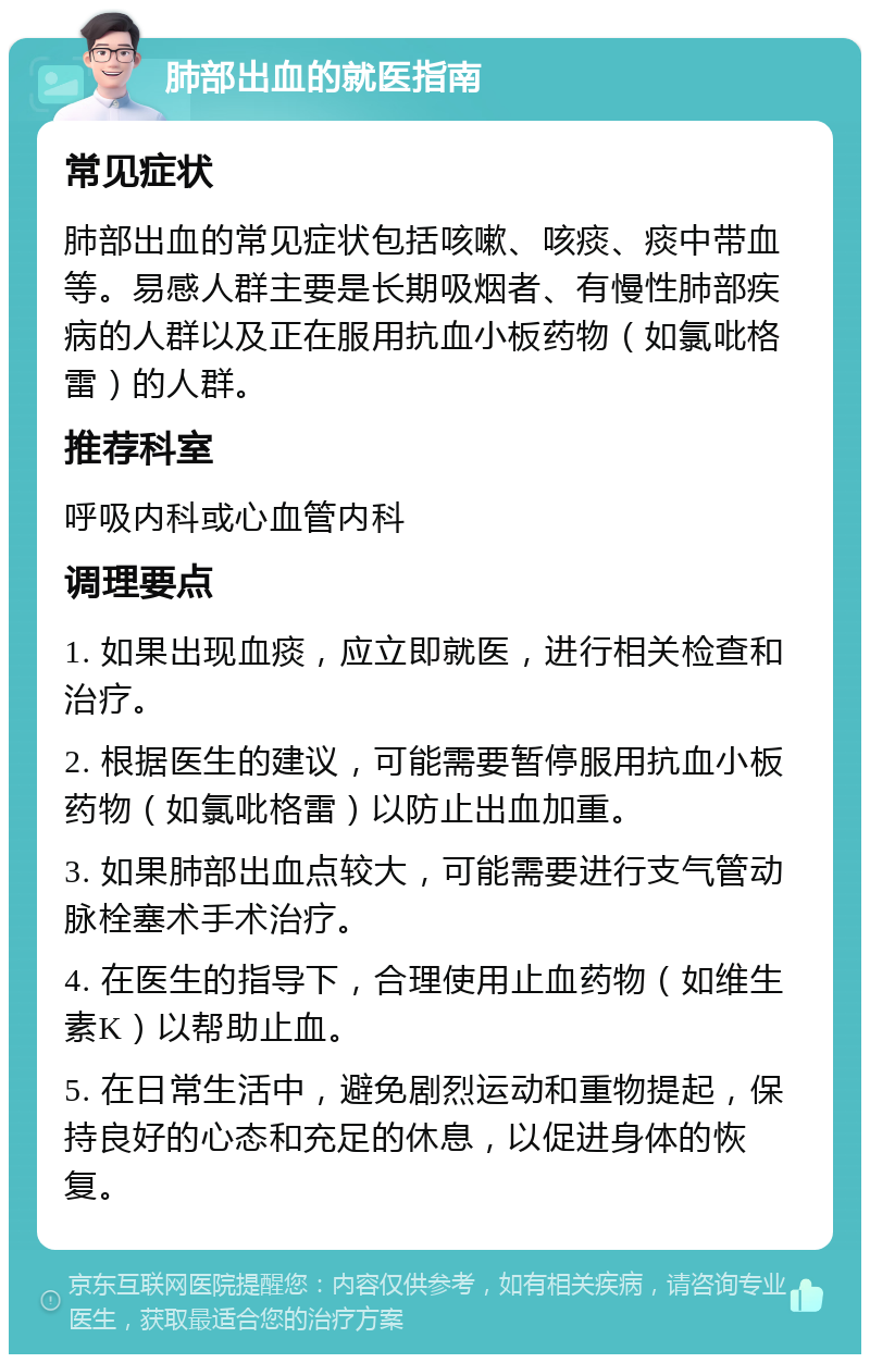 肺部出血的就医指南 常见症状 肺部出血的常见症状包括咳嗽、咳痰、痰中带血等。易感人群主要是长期吸烟者、有慢性肺部疾病的人群以及正在服用抗血小板药物（如氯吡格雷）的人群。 推荐科室 呼吸内科或心血管内科 调理要点 1. 如果出现血痰，应立即就医，进行相关检查和治疗。 2. 根据医生的建议，可能需要暂停服用抗血小板药物（如氯吡格雷）以防止出血加重。 3. 如果肺部出血点较大，可能需要进行支气管动脉栓塞术手术治疗。 4. 在医生的指导下，合理使用止血药物（如维生素K）以帮助止血。 5. 在日常生活中，避免剧烈运动和重物提起，保持良好的心态和充足的休息，以促进身体的恢复。