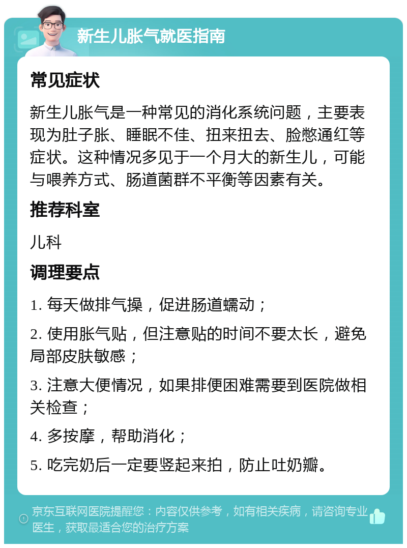 新生儿胀气就医指南 常见症状 新生儿胀气是一种常见的消化系统问题，主要表现为肚子胀、睡眠不佳、扭来扭去、脸憋通红等症状。这种情况多见于一个月大的新生儿，可能与喂养方式、肠道菌群不平衡等因素有关。 推荐科室 儿科 调理要点 1. 每天做排气操，促进肠道蠕动； 2. 使用胀气贴，但注意贴的时间不要太长，避免局部皮肤敏感； 3. 注意大便情况，如果排便困难需要到医院做相关检查； 4. 多按摩，帮助消化； 5. 吃完奶后一定要竖起来拍，防止吐奶瓣。