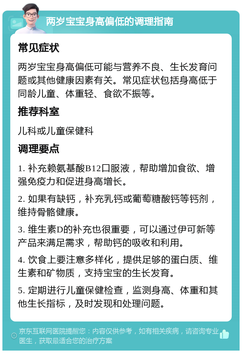 两岁宝宝身高偏低的调理指南 常见症状 两岁宝宝身高偏低可能与营养不良、生长发育问题或其他健康因素有关。常见症状包括身高低于同龄儿童、体重轻、食欲不振等。 推荐科室 儿科或儿童保健科 调理要点 1. 补充赖氨基酸B12口服液，帮助增加食欲、增强免疫力和促进身高增长。 2. 如果有缺钙，补充乳钙或葡萄糖酸钙等钙剂，维持骨骼健康。 3. 维生素D的补充也很重要，可以通过伊可新等产品来满足需求，帮助钙的吸收和利用。 4. 饮食上要注意多样化，提供足够的蛋白质、维生素和矿物质，支持宝宝的生长发育。 5. 定期进行儿童保健检查，监测身高、体重和其他生长指标，及时发现和处理问题。