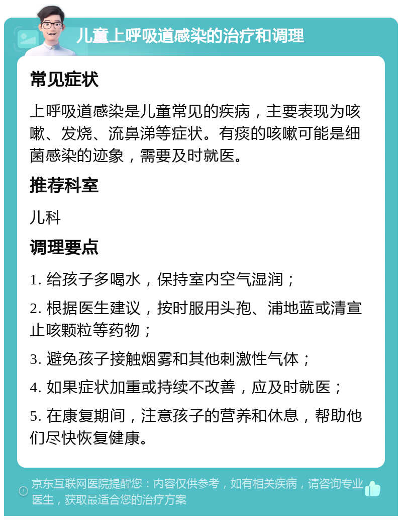 儿童上呼吸道感染的治疗和调理 常见症状 上呼吸道感染是儿童常见的疾病，主要表现为咳嗽、发烧、流鼻涕等症状。有痰的咳嗽可能是细菌感染的迹象，需要及时就医。 推荐科室 儿科 调理要点 1. 给孩子多喝水，保持室内空气湿润； 2. 根据医生建议，按时服用头孢、浦地蓝或清宣止咳颗粒等药物； 3. 避免孩子接触烟雾和其他刺激性气体； 4. 如果症状加重或持续不改善，应及时就医； 5. 在康复期间，注意孩子的营养和休息，帮助他们尽快恢复健康。