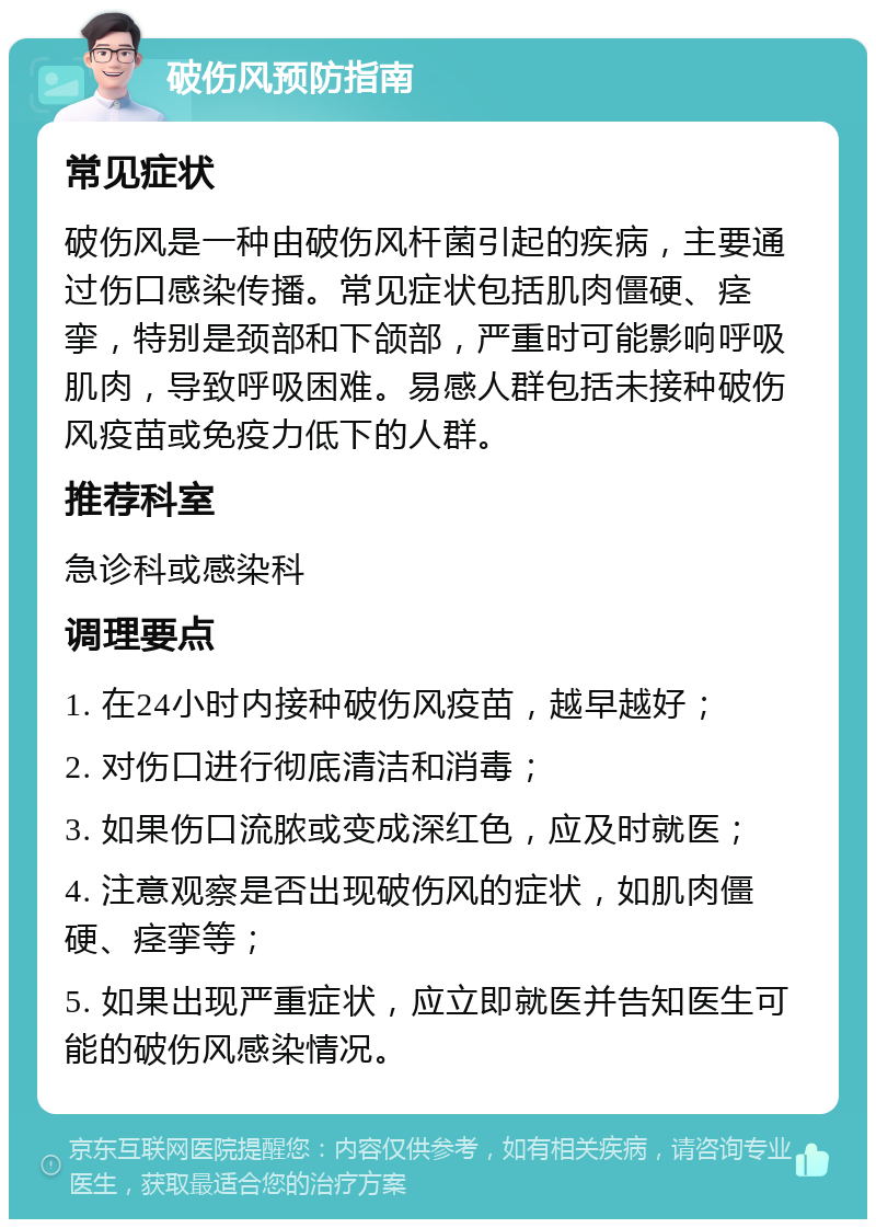 破伤风预防指南 常见症状 破伤风是一种由破伤风杆菌引起的疾病，主要通过伤口感染传播。常见症状包括肌肉僵硬、痉挛，特别是颈部和下颌部，严重时可能影响呼吸肌肉，导致呼吸困难。易感人群包括未接种破伤风疫苗或免疫力低下的人群。 推荐科室 急诊科或感染科 调理要点 1. 在24小时内接种破伤风疫苗，越早越好； 2. 对伤口进行彻底清洁和消毒； 3. 如果伤口流脓或变成深红色，应及时就医； 4. 注意观察是否出现破伤风的症状，如肌肉僵硬、痉挛等； 5. 如果出现严重症状，应立即就医并告知医生可能的破伤风感染情况。