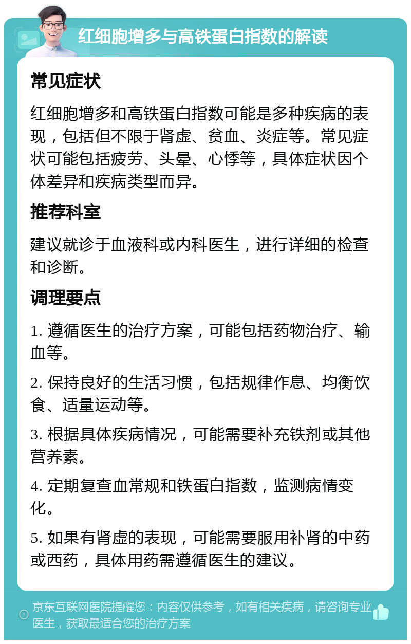 红细胞增多与高铁蛋白指数的解读 常见症状 红细胞增多和高铁蛋白指数可能是多种疾病的表现，包括但不限于肾虚、贫血、炎症等。常见症状可能包括疲劳、头晕、心悸等，具体症状因个体差异和疾病类型而异。 推荐科室 建议就诊于血液科或内科医生，进行详细的检查和诊断。 调理要点 1. 遵循医生的治疗方案，可能包括药物治疗、输血等。 2. 保持良好的生活习惯，包括规律作息、均衡饮食、适量运动等。 3. 根据具体疾病情况，可能需要补充铁剂或其他营养素。 4. 定期复查血常规和铁蛋白指数，监测病情变化。 5. 如果有肾虚的表现，可能需要服用补肾的中药或西药，具体用药需遵循医生的建议。