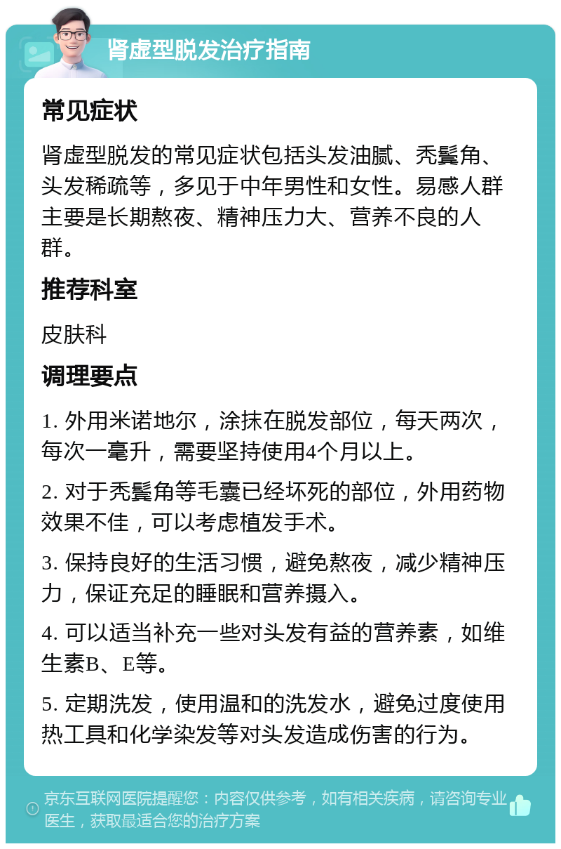 肾虚型脱发治疗指南 常见症状 肾虚型脱发的常见症状包括头发油腻、秃鬓角、头发稀疏等，多见于中年男性和女性。易感人群主要是长期熬夜、精神压力大、营养不良的人群。 推荐科室 皮肤科 调理要点 1. 外用米诺地尔，涂抹在脱发部位，每天两次，每次一毫升，需要坚持使用4个月以上。 2. 对于秃鬓角等毛囊已经坏死的部位，外用药物效果不佳，可以考虑植发手术。 3. 保持良好的生活习惯，避免熬夜，减少精神压力，保证充足的睡眠和营养摄入。 4. 可以适当补充一些对头发有益的营养素，如维生素B、E等。 5. 定期洗发，使用温和的洗发水，避免过度使用热工具和化学染发等对头发造成伤害的行为。