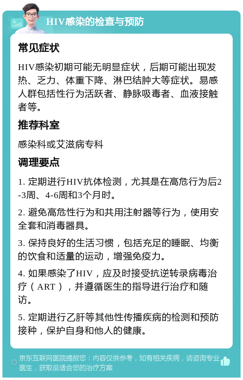 HIV感染的检查与预防 常见症状 HIV感染初期可能无明显症状，后期可能出现发热、乏力、体重下降、淋巴结肿大等症状。易感人群包括性行为活跃者、静脉吸毒者、血液接触者等。 推荐科室 感染科或艾滋病专科 调理要点 1. 定期进行HIV抗体检测，尤其是在高危行为后2-3周、4-6周和3个月时。 2. 避免高危性行为和共用注射器等行为，使用安全套和消毒器具。 3. 保持良好的生活习惯，包括充足的睡眠、均衡的饮食和适量的运动，增强免疫力。 4. 如果感染了HIV，应及时接受抗逆转录病毒治疗（ART），并遵循医生的指导进行治疗和随访。 5. 定期进行乙肝等其他性传播疾病的检测和预防接种，保护自身和他人的健康。