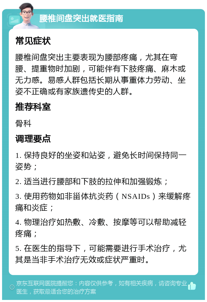 腰椎间盘突出就医指南 常见症状 腰椎间盘突出主要表现为腰部疼痛，尤其在弯腰、提重物时加剧，可能伴有下肢疼痛、麻木或无力感。易感人群包括长期从事重体力劳动、坐姿不正确或有家族遗传史的人群。 推荐科室 骨科 调理要点 1. 保持良好的坐姿和站姿，避免长时间保持同一姿势； 2. 适当进行腰部和下肢的拉伸和加强锻炼； 3. 使用药物如非甾体抗炎药（NSAIDs）来缓解疼痛和炎症； 4. 物理治疗如热敷、冷敷、按摩等可以帮助减轻疼痛； 5. 在医生的指导下，可能需要进行手术治疗，尤其是当非手术治疗无效或症状严重时。