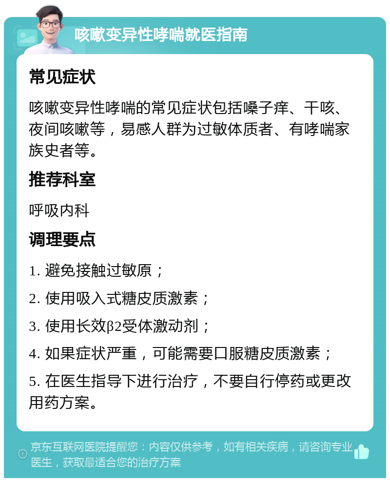 咳嗽变异性哮喘就医指南 常见症状 咳嗽变异性哮喘的常见症状包括嗓子痒、干咳、夜间咳嗽等，易感人群为过敏体质者、有哮喘家族史者等。 推荐科室 呼吸内科 调理要点 1. 避免接触过敏原； 2. 使用吸入式糖皮质激素； 3. 使用长效β2受体激动剂； 4. 如果症状严重，可能需要口服糖皮质激素； 5. 在医生指导下进行治疗，不要自行停药或更改用药方案。