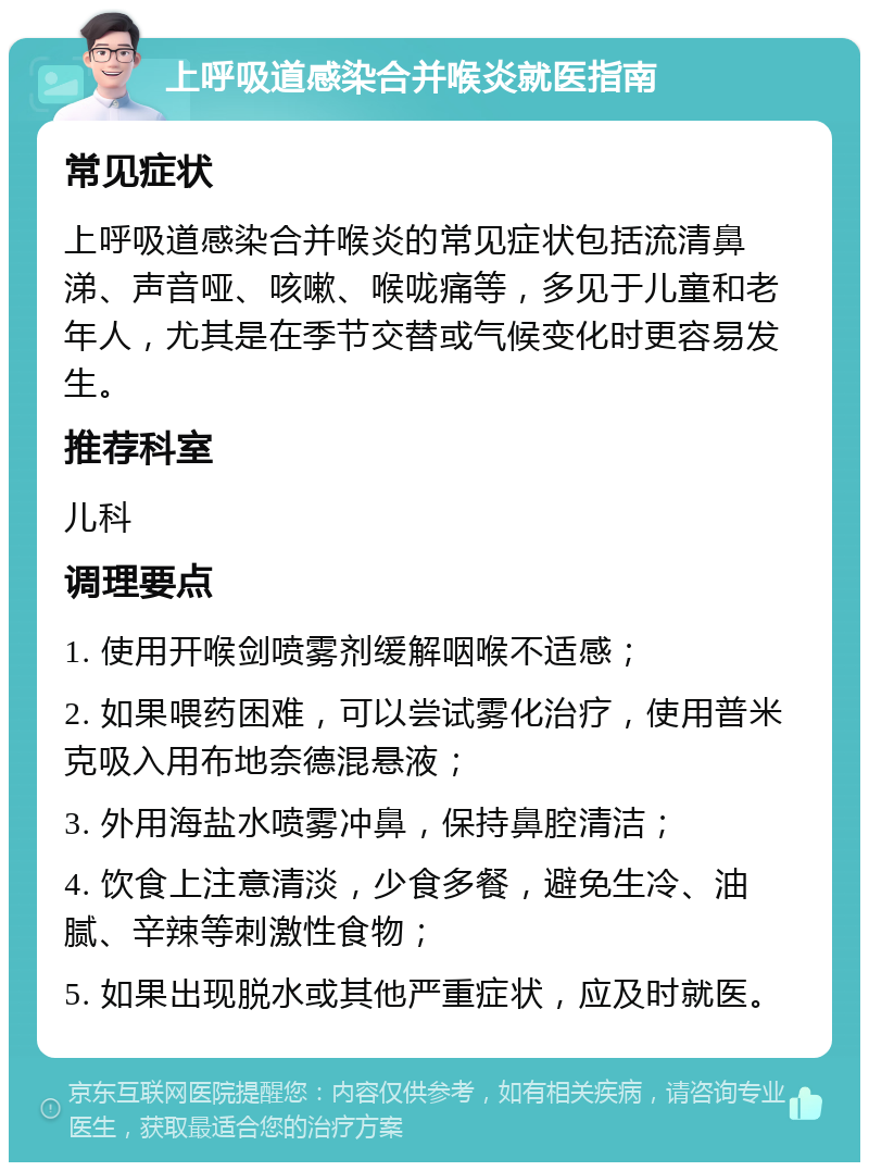 上呼吸道感染合并喉炎就医指南 常见症状 上呼吸道感染合并喉炎的常见症状包括流清鼻涕、声音哑、咳嗽、喉咙痛等，多见于儿童和老年人，尤其是在季节交替或气候变化时更容易发生。 推荐科室 儿科 调理要点 1. 使用开喉剑喷雾剂缓解咽喉不适感； 2. 如果喂药困难，可以尝试雾化治疗，使用普米克吸入用布地奈德混悬液； 3. 外用海盐水喷雾冲鼻，保持鼻腔清洁； 4. 饮食上注意清淡，少食多餐，避免生冷、油腻、辛辣等刺激性食物； 5. 如果出现脱水或其他严重症状，应及时就医。