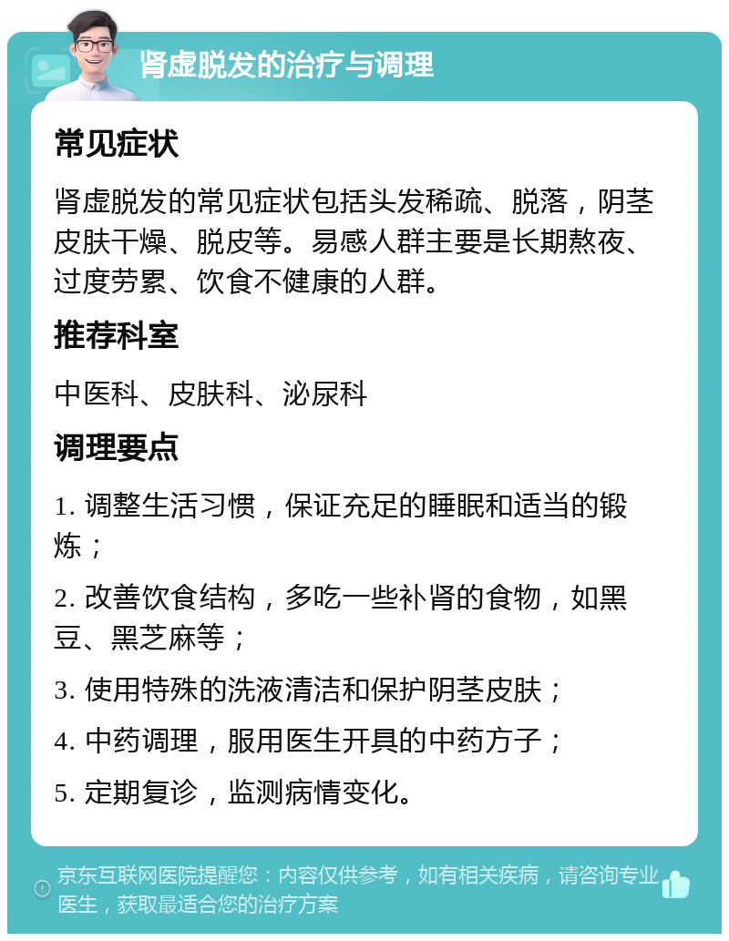 肾虚脱发的治疗与调理 常见症状 肾虚脱发的常见症状包括头发稀疏、脱落，阴茎皮肤干燥、脱皮等。易感人群主要是长期熬夜、过度劳累、饮食不健康的人群。 推荐科室 中医科、皮肤科、泌尿科 调理要点 1. 调整生活习惯，保证充足的睡眠和适当的锻炼； 2. 改善饮食结构，多吃一些补肾的食物，如黑豆、黑芝麻等； 3. 使用特殊的洗液清洁和保护阴茎皮肤； 4. 中药调理，服用医生开具的中药方子； 5. 定期复诊，监测病情变化。