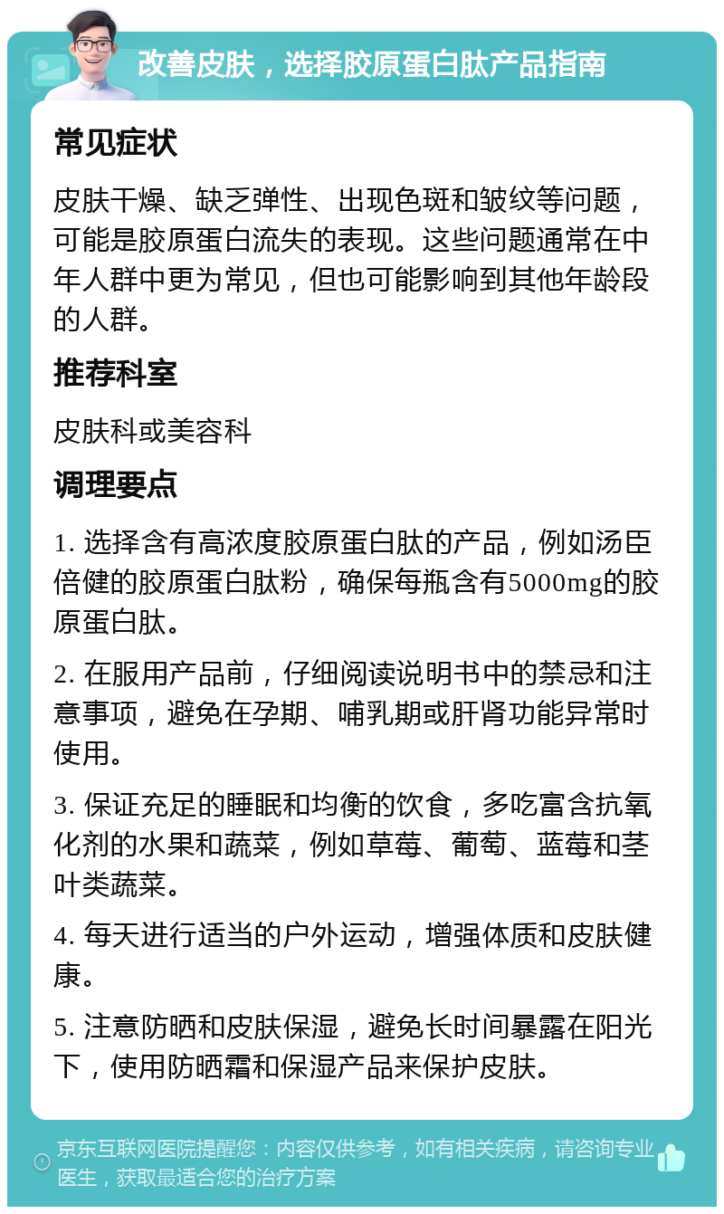 改善皮肤，选择胶原蛋白肽产品指南 常见症状 皮肤干燥、缺乏弹性、出现色斑和皱纹等问题，可能是胶原蛋白流失的表现。这些问题通常在中年人群中更为常见，但也可能影响到其他年龄段的人群。 推荐科室 皮肤科或美容科 调理要点 1. 选择含有高浓度胶原蛋白肽的产品，例如汤臣倍健的胶原蛋白肽粉，确保每瓶含有5000mg的胶原蛋白肽。 2. 在服用产品前，仔细阅读说明书中的禁忌和注意事项，避免在孕期、哺乳期或肝肾功能异常时使用。 3. 保证充足的睡眠和均衡的饮食，多吃富含抗氧化剂的水果和蔬菜，例如草莓、葡萄、蓝莓和茎叶类蔬菜。 4. 每天进行适当的户外运动，增强体质和皮肤健康。 5. 注意防晒和皮肤保湿，避免长时间暴露在阳光下，使用防晒霜和保湿产品来保护皮肤。