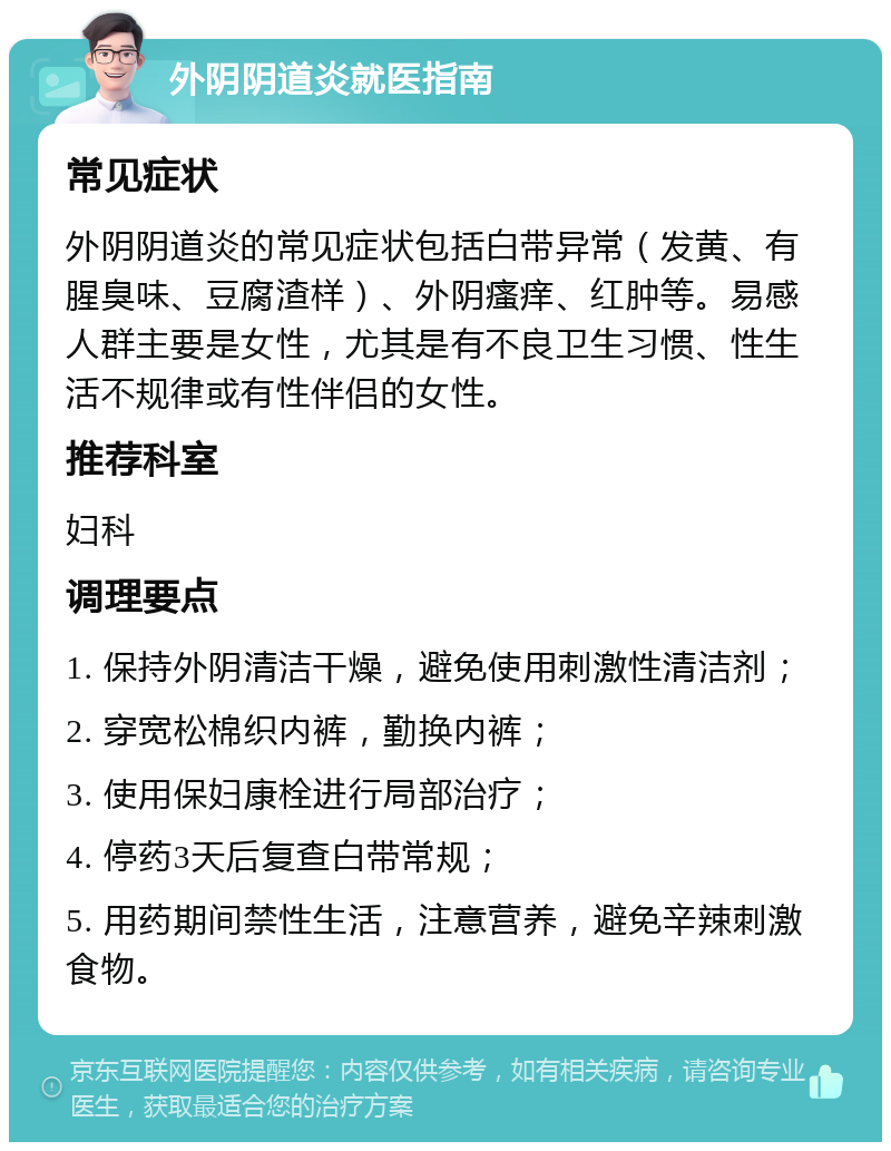 外阴阴道炎就医指南 常见症状 外阴阴道炎的常见症状包括白带异常（发黄、有腥臭味、豆腐渣样）、外阴瘙痒、红肿等。易感人群主要是女性，尤其是有不良卫生习惯、性生活不规律或有性伴侣的女性。 推荐科室 妇科 调理要点 1. 保持外阴清洁干燥，避免使用刺激性清洁剂； 2. 穿宽松棉织内裤，勤换内裤； 3. 使用保妇康栓进行局部治疗； 4. 停药3天后复查白带常规； 5. 用药期间禁性生活，注意营养，避免辛辣刺激食物。