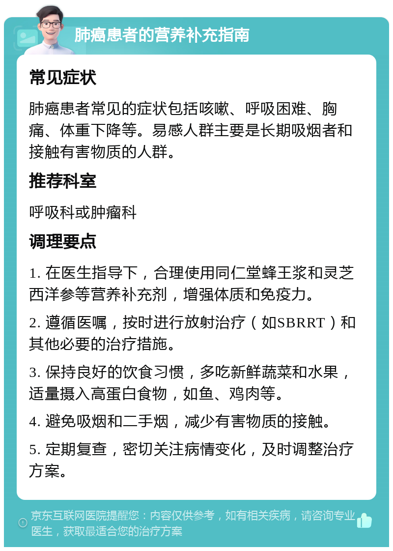 肺癌患者的营养补充指南 常见症状 肺癌患者常见的症状包括咳嗽、呼吸困难、胸痛、体重下降等。易感人群主要是长期吸烟者和接触有害物质的人群。 推荐科室 呼吸科或肿瘤科 调理要点 1. 在医生指导下，合理使用同仁堂蜂王浆和灵芝西洋参等营养补充剂，增强体质和免疫力。 2. 遵循医嘱，按时进行放射治疗（如SBRRT）和其他必要的治疗措施。 3. 保持良好的饮食习惯，多吃新鲜蔬菜和水果，适量摄入高蛋白食物，如鱼、鸡肉等。 4. 避免吸烟和二手烟，减少有害物质的接触。 5. 定期复查，密切关注病情变化，及时调整治疗方案。