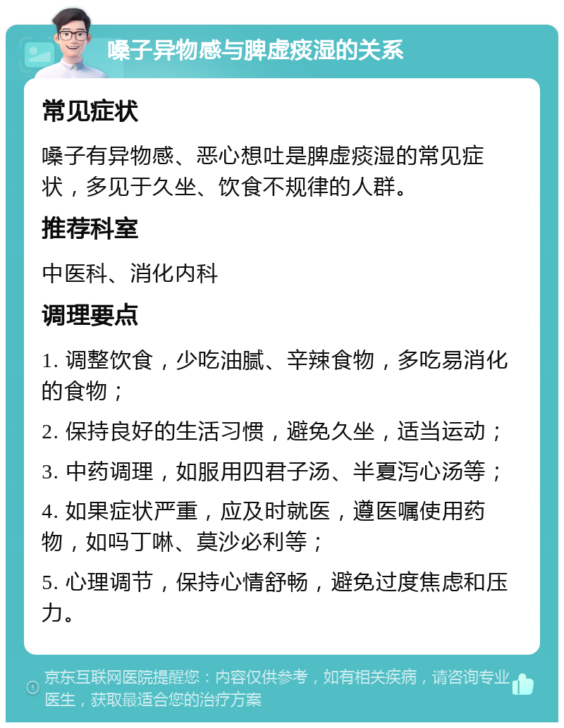 嗓子异物感与脾虚痰湿的关系 常见症状 嗓子有异物感、恶心想吐是脾虚痰湿的常见症状，多见于久坐、饮食不规律的人群。 推荐科室 中医科、消化内科 调理要点 1. 调整饮食，少吃油腻、辛辣食物，多吃易消化的食物； 2. 保持良好的生活习惯，避免久坐，适当运动； 3. 中药调理，如服用四君子汤、半夏泻心汤等； 4. 如果症状严重，应及时就医，遵医嘱使用药物，如吗丁啉、莫沙必利等； 5. 心理调节，保持心情舒畅，避免过度焦虑和压力。