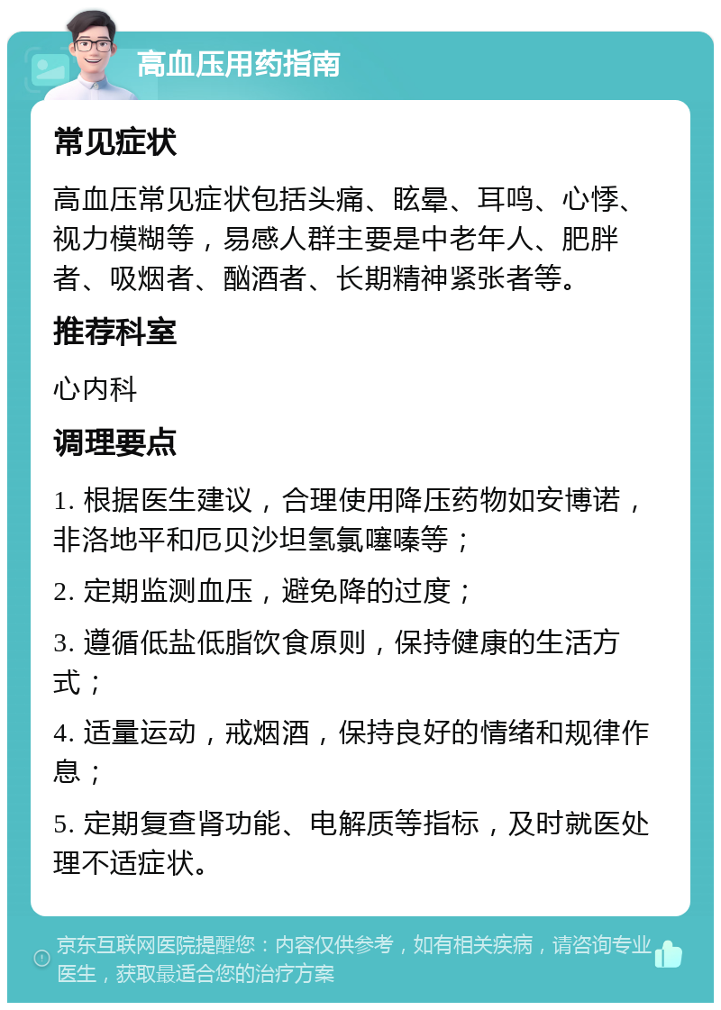 高血压用药指南 常见症状 高血压常见症状包括头痛、眩晕、耳鸣、心悸、视力模糊等，易感人群主要是中老年人、肥胖者、吸烟者、酗酒者、长期精神紧张者等。 推荐科室 心内科 调理要点 1. 根据医生建议，合理使用降压药物如安博诺，非洛地平和厄贝沙坦氢氯噻嗪等； 2. 定期监测血压，避免降的过度； 3. 遵循低盐低脂饮食原则，保持健康的生活方式； 4. 适量运动，戒烟酒，保持良好的情绪和规律作息； 5. 定期复查肾功能、电解质等指标，及时就医处理不适症状。