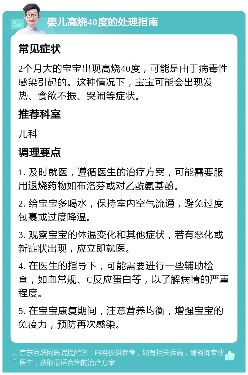 婴儿高烧40度的处理指南 常见症状 2个月大的宝宝出现高烧40度，可能是由于病毒性感染引起的。这种情况下，宝宝可能会出现发热、食欲不振、哭闹等症状。 推荐科室 儿科 调理要点 1. 及时就医，遵循医生的治疗方案，可能需要服用退烧药物如布洛芬或对乙酰氨基酚。 2. 给宝宝多喝水，保持室内空气流通，避免过度包裹或过度降温。 3. 观察宝宝的体温变化和其他症状，若有恶化或新症状出现，应立即就医。 4. 在医生的指导下，可能需要进行一些辅助检查，如血常规、C反应蛋白等，以了解病情的严重程度。 5. 在宝宝康复期间，注意营养均衡，增强宝宝的免疫力，预防再次感染。