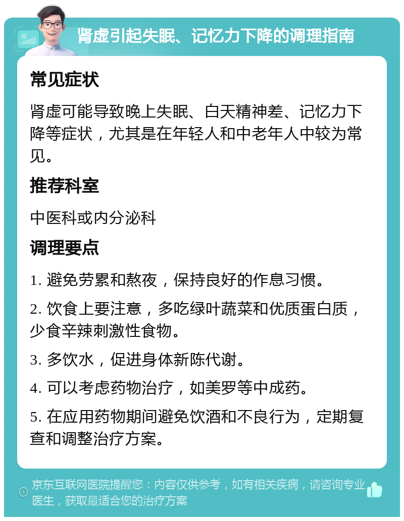 肾虚引起失眠、记忆力下降的调理指南 常见症状 肾虚可能导致晚上失眠、白天精神差、记忆力下降等症状，尤其是在年轻人和中老年人中较为常见。 推荐科室 中医科或内分泌科 调理要点 1. 避免劳累和熬夜，保持良好的作息习惯。 2. 饮食上要注意，多吃绿叶蔬菜和优质蛋白质，少食辛辣刺激性食物。 3. 多饮水，促进身体新陈代谢。 4. 可以考虑药物治疗，如美罗等中成药。 5. 在应用药物期间避免饮酒和不良行为，定期复查和调整治疗方案。