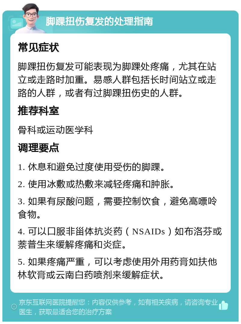 脚踝扭伤复发的处理指南 常见症状 脚踝扭伤复发可能表现为脚踝处疼痛，尤其在站立或走路时加重。易感人群包括长时间站立或走路的人群，或者有过脚踝扭伤史的人群。 推荐科室 骨科或运动医学科 调理要点 1. 休息和避免过度使用受伤的脚踝。 2. 使用冰敷或热敷来减轻疼痛和肿胀。 3. 如果有尿酸问题，需要控制饮食，避免高嘌呤食物。 4. 可以口服非甾体抗炎药（NSAIDs）如布洛芬或萘普生来缓解疼痛和炎症。 5. 如果疼痛严重，可以考虑使用外用药膏如扶他林软膏或云南白药喷剂来缓解症状。