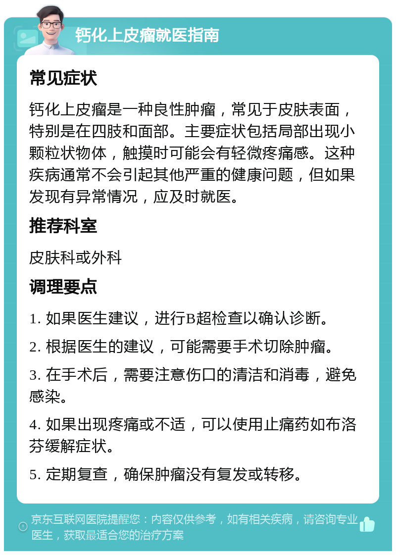 钙化上皮瘤就医指南 常见症状 钙化上皮瘤是一种良性肿瘤，常见于皮肤表面，特别是在四肢和面部。主要症状包括局部出现小颗粒状物体，触摸时可能会有轻微疼痛感。这种疾病通常不会引起其他严重的健康问题，但如果发现有异常情况，应及时就医。 推荐科室 皮肤科或外科 调理要点 1. 如果医生建议，进行B超检查以确认诊断。 2. 根据医生的建议，可能需要手术切除肿瘤。 3. 在手术后，需要注意伤口的清洁和消毒，避免感染。 4. 如果出现疼痛或不适，可以使用止痛药如布洛芬缓解症状。 5. 定期复查，确保肿瘤没有复发或转移。