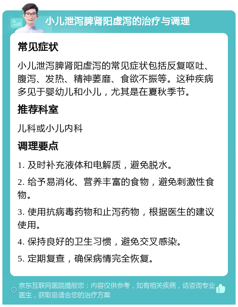 小儿泄泻脾肾阳虚泻的治疗与调理 常见症状 小儿泄泻脾肾阳虚泻的常见症状包括反复呕吐、腹泻、发热、精神萎靡、食欲不振等。这种疾病多见于婴幼儿和小儿，尤其是在夏秋季节。 推荐科室 儿科或小儿内科 调理要点 1. 及时补充液体和电解质，避免脱水。 2. 给予易消化、营养丰富的食物，避免刺激性食物。 3. 使用抗病毒药物和止泻药物，根据医生的建议使用。 4. 保持良好的卫生习惯，避免交叉感染。 5. 定期复查，确保病情完全恢复。