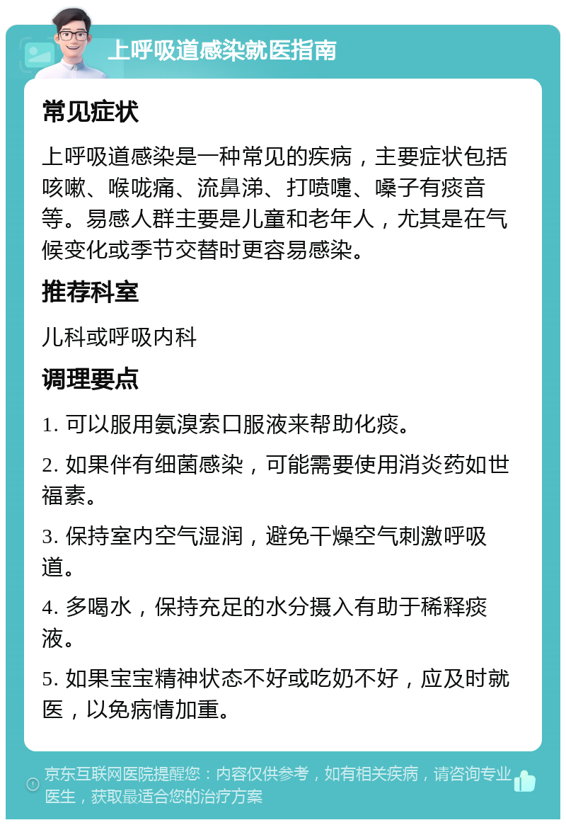 上呼吸道感染就医指南 常见症状 上呼吸道感染是一种常见的疾病，主要症状包括咳嗽、喉咙痛、流鼻涕、打喷嚏、嗓子有痰音等。易感人群主要是儿童和老年人，尤其是在气候变化或季节交替时更容易感染。 推荐科室 儿科或呼吸内科 调理要点 1. 可以服用氨溴索口服液来帮助化痰。 2. 如果伴有细菌感染，可能需要使用消炎药如世福素。 3. 保持室内空气湿润，避免干燥空气刺激呼吸道。 4. 多喝水，保持充足的水分摄入有助于稀释痰液。 5. 如果宝宝精神状态不好或吃奶不好，应及时就医，以免病情加重。