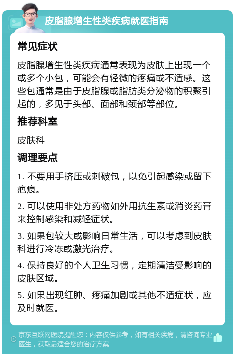 皮脂腺增生性类疾病就医指南 常见症状 皮脂腺增生性类疾病通常表现为皮肤上出现一个或多个小包，可能会有轻微的疼痛或不适感。这些包通常是由于皮脂腺或脂肪类分泌物的积聚引起的，多见于头部、面部和颈部等部位。 推荐科室 皮肤科 调理要点 1. 不要用手挤压或刺破包，以免引起感染或留下疤痕。 2. 可以使用非处方药物如外用抗生素或消炎药膏来控制感染和减轻症状。 3. 如果包较大或影响日常生活，可以考虑到皮肤科进行冷冻或激光治疗。 4. 保持良好的个人卫生习惯，定期清洁受影响的皮肤区域。 5. 如果出现红肿、疼痛加剧或其他不适症状，应及时就医。