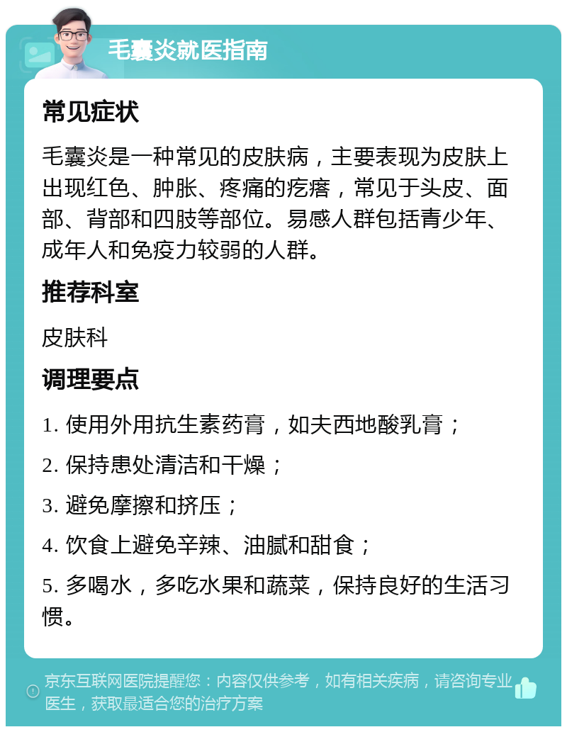 毛囊炎就医指南 常见症状 毛囊炎是一种常见的皮肤病，主要表现为皮肤上出现红色、肿胀、疼痛的疙瘩，常见于头皮、面部、背部和四肢等部位。易感人群包括青少年、成年人和免疫力较弱的人群。 推荐科室 皮肤科 调理要点 1. 使用外用抗生素药膏，如夫西地酸乳膏； 2. 保持患处清洁和干燥； 3. 避免摩擦和挤压； 4. 饮食上避免辛辣、油腻和甜食； 5. 多喝水，多吃水果和蔬菜，保持良好的生活习惯。