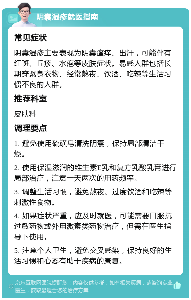 阴囊湿疹就医指南 常见症状 阴囊湿疹主要表现为阴囊瘙痒、出汗，可能伴有红斑、丘疹、水疱等皮肤症状。易感人群包括长期穿紧身衣物、经常熬夜、饮酒、吃辣等生活习惯不良的人群。 推荐科室 皮肤科 调理要点 1. 避免使用硫磺皂清洗阴囊，保持局部清洁干燥。 2. 使用保湿滋润的维生素E乳和复方乳酸乳膏进行局部治疗，注意一天两次的用药频率。 3. 调整生活习惯，避免熬夜、过度饮酒和吃辣等刺激性食物。 4. 如果症状严重，应及时就医，可能需要口服抗过敏药物或外用激素类药物治疗，但需在医生指导下使用。 5. 注意个人卫生，避免交叉感染，保持良好的生活习惯和心态有助于疾病的康复。