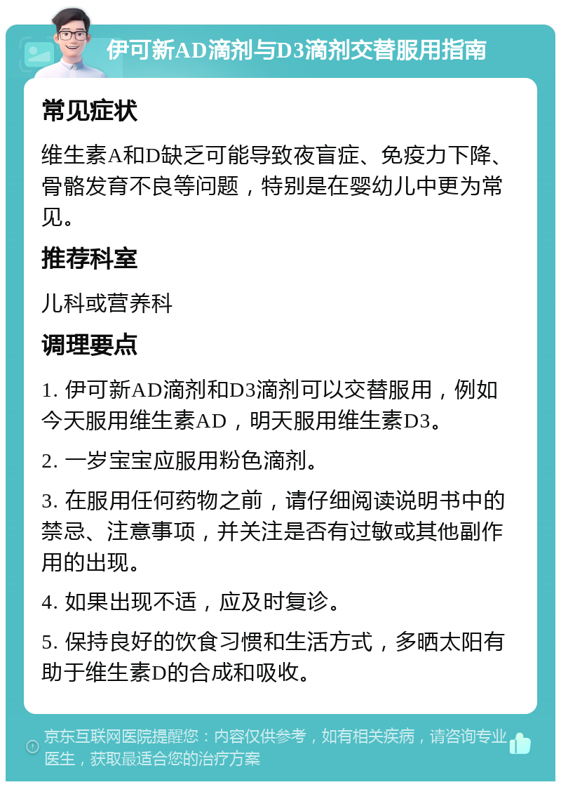 伊可新AD滴剂与D3滴剂交替服用指南 常见症状 维生素A和D缺乏可能导致夜盲症、免疫力下降、骨骼发育不良等问题，特别是在婴幼儿中更为常见。 推荐科室 儿科或营养科 调理要点 1. 伊可新AD滴剂和D3滴剂可以交替服用，例如今天服用维生素AD，明天服用维生素D3。 2. 一岁宝宝应服用粉色滴剂。 3. 在服用任何药物之前，请仔细阅读说明书中的禁忌、注意事项，并关注是否有过敏或其他副作用的出现。 4. 如果出现不适，应及时复诊。 5. 保持良好的饮食习惯和生活方式，多晒太阳有助于维生素D的合成和吸收。