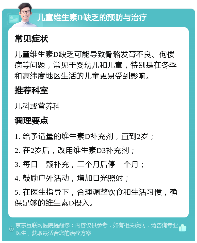 儿童维生素D缺乏的预防与治疗 常见症状 儿童维生素D缺乏可能导致骨骼发育不良、佝偻病等问题，常见于婴幼儿和儿童，特别是在冬季和高纬度地区生活的儿童更易受到影响。 推荐科室 儿科或营养科 调理要点 1. 给予适量的维生素D补充剂，直到2岁； 2. 在2岁后，改用维生素D3补充剂； 3. 每日一颗补充，三个月后停一个月； 4. 鼓励户外活动，增加日光照射； 5. 在医生指导下，合理调整饮食和生活习惯，确保足够的维生素D摄入。