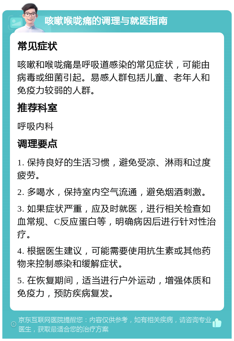 咳嗽喉咙痛的调理与就医指南 常见症状 咳嗽和喉咙痛是呼吸道感染的常见症状，可能由病毒或细菌引起。易感人群包括儿童、老年人和免疫力较弱的人群。 推荐科室 呼吸内科 调理要点 1. 保持良好的生活习惯，避免受凉、淋雨和过度疲劳。 2. 多喝水，保持室内空气流通，避免烟酒刺激。 3. 如果症状严重，应及时就医，进行相关检查如血常规、C反应蛋白等，明确病因后进行针对性治疗。 4. 根据医生建议，可能需要使用抗生素或其他药物来控制感染和缓解症状。 5. 在恢复期间，适当进行户外运动，增强体质和免疫力，预防疾病复发。