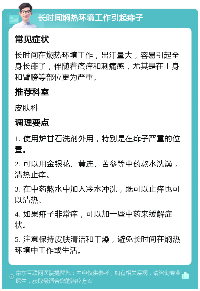 长时间焖热环境工作引起痱子 常见症状 长时间在焖热环境工作，出汗量大，容易引起全身长痱子，伴随着瘙痒和刺痛感，尤其是在上身和臂膀等部位更为严重。 推荐科室 皮肤科 调理要点 1. 使用炉甘石洗剂外用，特别是在痱子严重的位置。 2. 可以用金银花、黄连、苦参等中药熬水洗澡，清热止痒。 3. 在中药熬水中加入冷水冲洗，既可以止痒也可以清热。 4. 如果痱子非常痒，可以加一些中药来缓解症状。 5. 注意保持皮肤清洁和干燥，避免长时间在焖热环境中工作或生活。