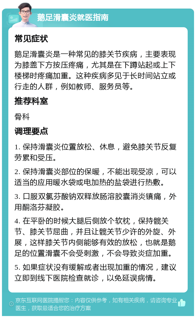 鹅足滑囊炎就医指南 常见症状 鹅足滑囊炎是一种常见的膝关节疾病，主要表现为膝盖下方按压疼痛，尤其是在下蹲站起或上下楼梯时疼痛加重。这种疾病多见于长时间站立或行走的人群，例如教师、服务员等。 推荐科室 骨科 调理要点 1. 保持滑囊炎位置放松、休息，避免膝关节反复劳累和受压。 2. 保持滑囊炎部位的保暖，不能出现受凉，可以适当的应用暖水袋或电加热的盐袋进行热敷。 3. 口服双氯芬酸钠双释放肠溶胶囊消炎镇痛，外用酮洛芬凝胶。 4. 在平卧的时候大腿后侧放个软枕，保持髋关节、膝关节屈曲，并且让髋关节少许的外旋、外展，这样膝关节内侧能够有效的放松，也就是鹅足的位置滑囊不会受刺激，不会导致炎症加重。 5. 如果症状没有缓解或者出现加重的情况，建议立即到线下医院检查就诊，以免延误病情。