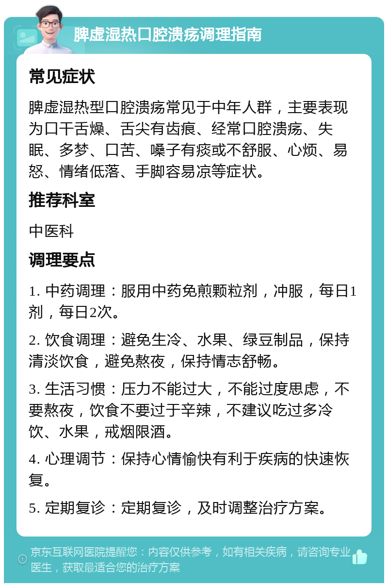 脾虚湿热口腔溃疡调理指南 常见症状 脾虚湿热型口腔溃疡常见于中年人群，主要表现为口干舌燥、舌尖有齿痕、经常口腔溃疡、失眠、多梦、口苦、嗓子有痰或不舒服、心烦、易怒、情绪低落、手脚容易凉等症状。 推荐科室 中医科 调理要点 1. 中药调理：服用中药免煎颗粒剂，冲服，每日1剂，每日2次。 2. 饮食调理：避免生冷、水果、绿豆制品，保持清淡饮食，避免熬夜，保持情志舒畅。 3. 生活习惯：压力不能过大，不能过度思虑，不要熬夜，饮食不要过于辛辣，不建议吃过多冷饮、水果，戒烟限酒。 4. 心理调节：保持心情愉快有利于疾病的快速恢复。 5. 定期复诊：定期复诊，及时调整治疗方案。