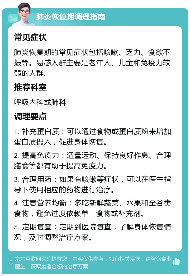 肺炎恢复期调理指南 常见症状 肺炎恢复期的常见症状包括咳嗽、乏力、食欲不振等。易感人群主要是老年人、儿童和免疫力较弱的人群。 推荐科室 呼吸内科或肺科 调理要点 1. 补充蛋白质：可以通过食物或蛋白质粉来增加蛋白质摄入，促进身体恢复。 2. 提高免疫力：适量运动、保持良好作息、合理膳食等都有助于提高免疫力。 3. 合理用药：如果有咳嗽等症状，可以在医生指导下使用相应的药物进行治疗。 4. 注意营养均衡：多吃新鲜蔬菜、水果和全谷类食物，避免过度依赖单一食物或补充剂。 5. 定期复查：定期到医院复查，了解身体恢复情况，及时调整治疗方案。