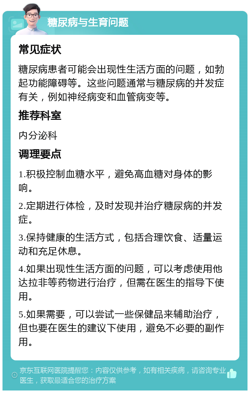 糖尿病与生育问题 常见症状 糖尿病患者可能会出现性生活方面的问题，如勃起功能障碍等。这些问题通常与糖尿病的并发症有关，例如神经病变和血管病变等。 推荐科室 内分泌科 调理要点 1.积极控制血糖水平，避免高血糖对身体的影响。 2.定期进行体检，及时发现并治疗糖尿病的并发症。 3.保持健康的生活方式，包括合理饮食、适量运动和充足休息。 4.如果出现性生活方面的问题，可以考虑使用他达拉非等药物进行治疗，但需在医生的指导下使用。 5.如果需要，可以尝试一些保健品来辅助治疗，但也要在医生的建议下使用，避免不必要的副作用。