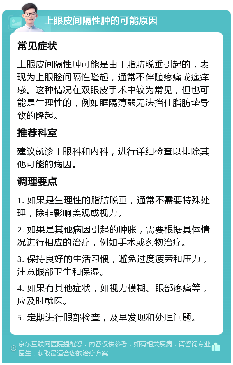 上眼皮间隔性肿的可能原因 常见症状 上眼皮间隔性肿可能是由于脂肪脱垂引起的，表现为上眼睑间隔性隆起，通常不伴随疼痛或瘙痒感。这种情况在双眼皮手术中较为常见，但也可能是生理性的，例如眶隔薄弱无法挡住脂肪垫导致的隆起。 推荐科室 建议就诊于眼科和内科，进行详细检查以排除其他可能的病因。 调理要点 1. 如果是生理性的脂肪脱垂，通常不需要特殊处理，除非影响美观或视力。 2. 如果是其他病因引起的肿胀，需要根据具体情况进行相应的治疗，例如手术或药物治疗。 3. 保持良好的生活习惯，避免过度疲劳和压力，注意眼部卫生和保湿。 4. 如果有其他症状，如视力模糊、眼部疼痛等，应及时就医。 5. 定期进行眼部检查，及早发现和处理问题。