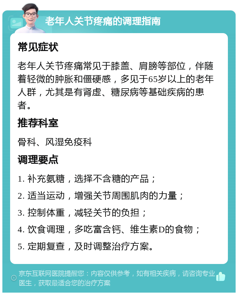 老年人关节疼痛的调理指南 常见症状 老年人关节疼痛常见于膝盖、肩膀等部位，伴随着轻微的肿胀和僵硬感，多见于65岁以上的老年人群，尤其是有肾虚、糖尿病等基础疾病的患者。 推荐科室 骨科、风湿免疫科 调理要点 1. 补充氨糖，选择不含糖的产品； 2. 适当运动，增强关节周围肌肉的力量； 3. 控制体重，减轻关节的负担； 4. 饮食调理，多吃富含钙、维生素D的食物； 5. 定期复查，及时调整治疗方案。